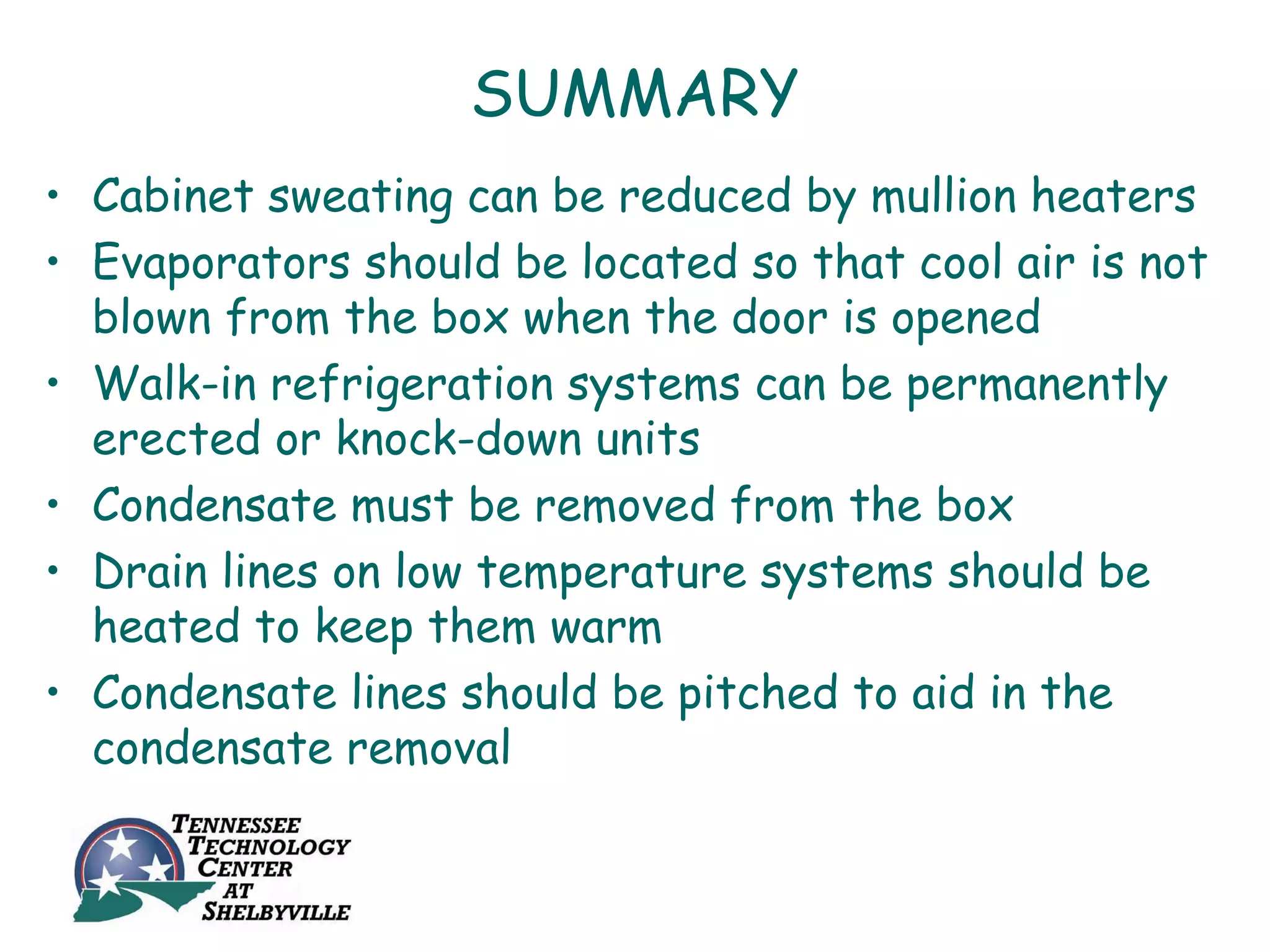 SUMMARY
• Cabinet sweating can be reduced by mullion heaters
• Evaporators should be located so that cool air is not
  blown from the box when the door is opened
• Walk-in refrigeration systems can be permanently
  erected or knock-down units
• Condensate must be removed from the box
• Drain lines on low temperature systems should be
  heated to keep them warm
• Condensate lines should be pitched to aid in the
  condensate removal
 