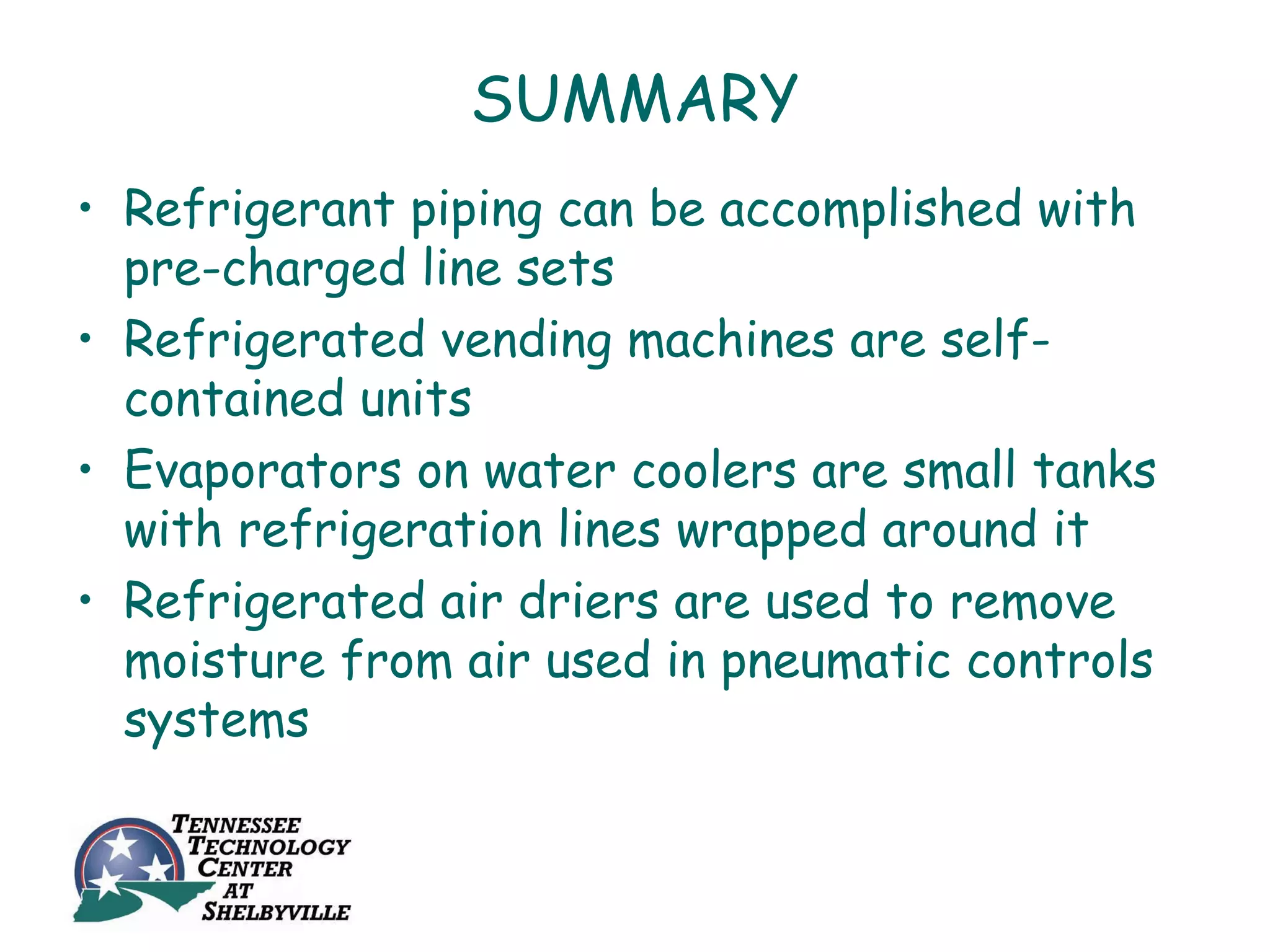 SUMMARY
• Refrigerant piping can be accomplished with
  pre-charged line sets
• Refrigerated vending machines are self-
  contained units
• Evaporators on water coolers are small tanks
  with refrigeration lines wrapped around it
• Refrigerated air driers are used to remove
  moisture from air used in pneumatic controls
  systems
 