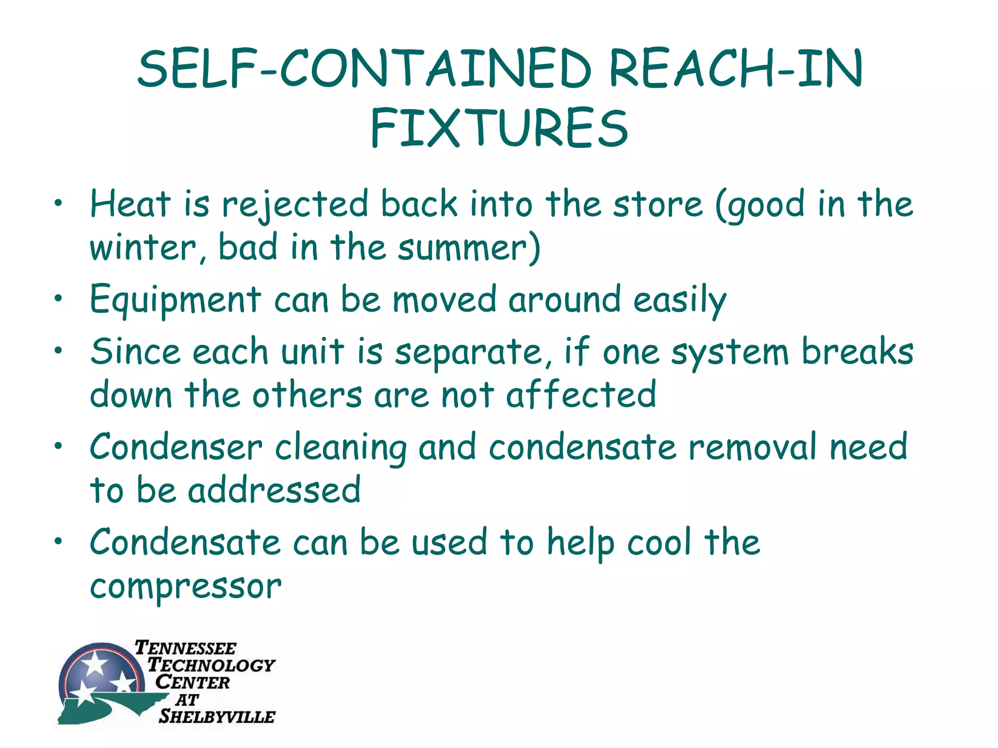 SELF-CONTAINED REACH-IN
           FIXTURES
• Heat is rejected back into the store (good in the
  winter, bad in the summer)
• Equipment can be moved around easily
• Since each unit is separate, if one system breaks
  down the others are not affected
• Condenser cleaning and condensate removal need
  to be addressed
• Condensate can be used to help cool the
  compressor
 