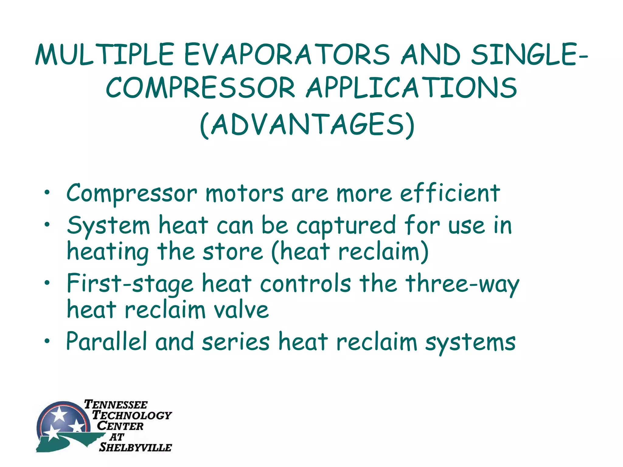 MULTIPLE EVAPORATORS AND SINGLE-
    COMPRESSOR APPLICATIONS
          (ADVANTAGES)

• Compressor motors are more efficient
• System heat can be captured for use in
  heating the store (heat reclaim)
• First-stage heat controls the three-way
  heat reclaim valve
• Parallel and series heat reclaim systems
 