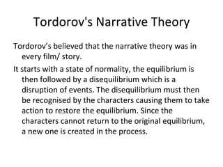Tordorov's Narrative Theory
Tordorov’s believed that the narrative theory was in
   every film/ story.
It starts with a state of normality, the equilibrium is
   then followed by a disequilibrium which is a
   disruption of events. The disequilibrium must then
   be recognised by the characters causing them to take
   action to restore the equilibrium. Since the
   characters cannot return to the original equilibrium,
   a new one is created in the process.
 