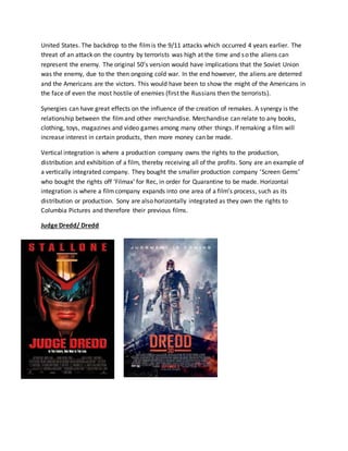 United States. The backdrop to the filmis the 9/11 attacks which occurred 4 years earlier. The
threat of an attack on the country by terrorists was high at the time and so the aliens can
represent the enemy. The original 50’s version would have implications that the Soviet Union
was the enemy, due to the then ongoing cold war. In the end however, the aliens are deterred
and the Americans are the victors. This would have been to show the might of the Americans in
the face of even the most hostile of enemies (first the Russians then the terrorists).
Synergies can have great effects on the influence of the creation of remakes. A synergy is the
relationship between the filmand other merchandise. Merchandise can relate to any books,
clothing, toys, magazines and video games among many other things. If remaking a film will
increase interest in certain products, then more money can be made.
Vertical integration is where a production company owns the rights to the production,
distribution and exhibition of a film, thereby receiving all of the profits. Sony are an example of
a vertically integrated company. They bought the smaller production company ‘Screen Gems’
who bought the rights off ‘Filmax’ for Rec, in order for Quarantine to be made. Horizontal
integration is where a filmcompany expands into one area of a film’s process, such as its
distribution or production. Sony are also horizontally integrated as they own the rights to
Columbia Pictures and therefore their previous films.
Judge Dredd/ Dredd
 