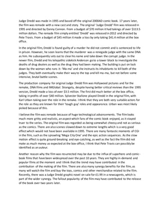 Judge Dredd was made in 1995 and based off the original 2000AD comic book. 17 years later,
the film was remade with a new cast and story. The original ‘Judge Dredd’ film was released in
1995 and directed by Danny Cannon. From a budget of $70 million it had takings of over $113.5
million dollars. The remade film simply entitled ‘Dredd’ was released in 2012 and directed by
Pete Travis. From a budget of $45 million it made a loss by only taking $41.4 million at the box
office.
In the original film, Dredd is found guilty of a murder he did not commit and is sentenced to life
in prison. However, he soon learns that the murderer was a renegade judge with the same DNA
as him. He subsequently sets out to clear his name and take down the corrupt judge. In the
newer film, Dredd and his telepathic sidekick Anderson go to a tower block to investigate the
deaths of drug dealers as well as the drug they had been making. The building is put on lock
down by the woman who runs it- ‘Ma-ma’ and she instructs its inhabitants to kill both of the
judges. They both eventually make their way to the top and kill ma-ma, but not before some
intensive, brutal battle scenes.
The production company for original Judge Dredd film was Hollywood pictures and for the
remake, DNA films and IMGlobal. Strangely, despite having better critical reviews than the 1995
version, Dredd made a loss of over $3.5 million. The first did much better at the box office,
taking in profits of over $40 million. Sylvester Stallone played Dredd in the original film, with
Karl Urban taking over the role in the remake. I think that they are both very suitable actors for
the role as they are known for their ‘tough guy’ roles and appearance. Urban was most likely
picked because of this.
I believe the filmwas remade because of huge technological advancements. The filmlooks
much more gritty and realistic, an aspect which fans of the comic book enjoyed, as it stayed
truer to the series. The original filmwas regarded as being somewhat cheesy and not as serious
as the comics. There are also scenes slowed down to extreme lengths which is a very good
effect which would not have been available in 1995. There are many fantastic moments of CGI
in the film, such as the sprawling ‘Mega City One’ and the epic action sequences. As the slow
motion effect is quite ground-breaking and eye-catching, as well as the fact the film did not
make as much money as expected at the box-office, I think that Pete Travis can possibly be
identified as an auteur.
Another reason why the film was resurrected may be due to the influx of superhero and comic-
book films that have been widespread over the past 10 years. They are highly in-demand and
popular films at the moment and I think that the trend may have contributed in the
contribution of the making of the film. There are also many synergy benefits for the film, as
many will watch the film and buy the toys, comics and other merchandise related to the film.
Recently, there was a Judge Dredd graphic novel on sale for £1.99 in a newsagents, which is
part of the wider synergy. The fallout popularity of the film may have contributed to the release
of the book over two years later.
 