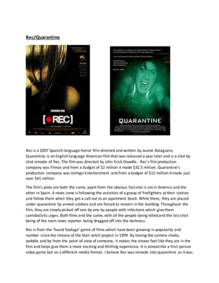 Rec/Quarantine
Rec is a 2007 Spanish language horror film directed and written by Jaume Balaguero.
Quarantine is an English language American film that was released a year later and is a shot by
shot remake of Rec. The filmwas directed by John Erick Dowdle. Rec’s filmproduction
company was Filmax and from a budget of $2 million it made $32.5 million. Quarantine’s
production company was Vertigo Entertainment and from a budget of $12 million it made just
over $41 million.
The film’s plots are both the same, apart from the obvious fact one is set in America and the
other in Spain. A news crew is following the activities of a group of firefighters at their station
and follow them when they get a call out to an apartment block. While there, they are placed
under quarantine by armed soldiers and are forced to remain in the building. Throughout the
film, they are slowly picked off one by one by people with infections which give them
cannibalistic urges. Both films end the same, with all the people being killed and the last shot
being of the main news reporter being dragged off into the darkness.
Rec is from the ‘found footage’ genre of films which have been growing in popularity and
number since the release of the blair witch project in 1999. By having the camera shake,
wobble and be from the point of view of someone, it makes the viewer feel like they are in the
film and helps give them a more exciting and thrilling experience. It is almost like a first-person
video game but on a different media format. I believe Rec was remade into quarantine as it was
 