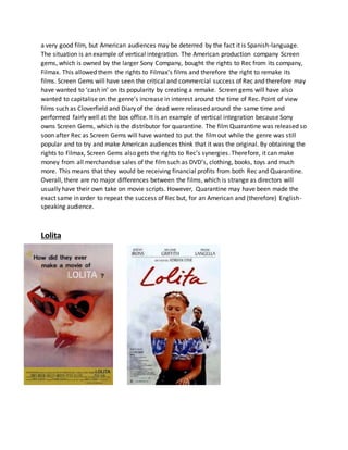 a very good film, but American audiences may be deterred by the fact it is Spanish-language.
The situation is an example of vertical integration. The American production company Screen
gems, which is owned by the larger Sony Company, bought the rights to Rec from its company,
Filmax. This allowed them the rights to Filmax’s films and therefore the right to remake its
films. Screen Gems will have seen the critical and commercial success of Rec and therefore may
have wanted to ‘cash in’ on its popularity by creating a remake. Screen gems will have also
wanted to capitalise on the genre’s increase in interest around the time of Rec. Point of view
films such as Cloverfield and Diary of the dead were released around the same time and
performed fairly well at the box office. It is an example of vertical integration because Sony
owns Screen Gems, which is the distributor for quarantine. The film Quarantine was released so
soon after Rec as Screen Gems will have wanted to put the filmout while the genre was still
popular and to try and make American audiences think that it was the original. By obtaining the
rights to Filmax, Screen Gems also gets the rights to Rec’s synergies. Therefore, it can make
money from all merchandise sales of the filmsuch as DVD’s, clothing, books, toys and much
more. This means that they would be receiving financial profits from both Rec and Quarantine.
Overall, there are no major differences between the films, which is strange as directors will
usually have their own take on movie scripts. However, Quarantine may have been made the
exact same in order to repeat the success of Rec but, for an American and (therefore) English-
speaking audience.
Lolita
 