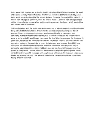 Lolita was a 1962 filmdirected by Stanley Kubrick, distributed by MGM and based on the novel
of the same name by Vladimir Nabokov. The filmwas remade in 1997 and directed by Adrian
Lyne, with it being distributed by The Samuel Goldwyn Company. The original film made $9.25
million from a budget of $2 million, while the remake made $1.1 million from a budget of $62
million (the production company had problems with acquiring a distributor, which resulted in a
very limited theatrical release).
The initial problem with the film in 1962 was the concept of a young sexually-outgoing teenager
being attracted to her stepfather. The whole idea seemed completely wrong and did not
warrant thought or discussion at the time, which resulted in a lot of controversy and
censorship. Kubrick himself later stated that, had he known how severe the censorship was
going to be, he probably would never have made the film. When Lyne remade the film some 35
years later, he remade the novel and not Kubrick’s adaptation. This was because Kubrick’s film
was not as serious as the novel, due to heavy limitations on what he could do in 1962. Lyne
confronted the darker themes of the novel and made them more apparent in his film, as
censorship was not as strict as it once had been. Lyne stayed closer to the novel, something
picked up on by critics. I believe that Lolita was remade as people are generally more liberal
minded than they were 50 years ago, with people more willing to tackle forbidden subjects and
taboos. By remaking the film, Lyne was also able to show Lolita in its full nature, rather than
having it heavily censored.
 