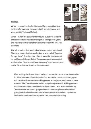 Findings
When I created my leaflet I included facts about Lumiere
brothers for example they wereboth born in Franceand
were sent to Technical School.
When I watch the documentary found out about the birth
of Hollywood and how technology has change over years
and how the Lumiere brothers became one of the first real
directors.
The information that was looked at was related to cultural
films, the video clip that was looked at was called “Top ten
foreign films”. The clips that I found werethe best was put
on to MicrosoftPower Point. The power point was created
so that other films fromdifferent country’s can be compared
to the films that are listed on the document.
After making the PowerPointI had too choose the country that I wanted to
do. I had to make a Questionnairefirstabout the country I choseI japan
and I made a Questionnaireasking people about japan, with some honest
answers. TheQuestionnairehad to use primary research. Asking peoplein
my classroomabouttheir opinions about japan. I was able to collect my
Questionnaireback and I got good result somepeople wereinterested
going japan for holiday and quite a bit of people wasn’tin to Japanese’s
food and some found the Japaneseculture quite interesting.
 