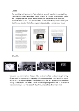 Cultural
The next thing I did went on the Prezi website to research based of the country I have
chosen which I sticked with japan I started my work on Prezi but it had problem loading
and saving my work so I started from scratched and did it on Microsoft Word. On
Microsoft Word we had a few facts about the country respectfully, a brief summary of
that film and does the film include any stereotypes that the audience know about.
Silent Film
I made my own silent movie in the style of the Lumiere Brothers. I got some people for my
class to act in my movie I named my movie as la troisieme rouethe (third wheel) my movie
was about 45 seconds and we were only allowed to use one shot without any movement or
editing. I had to do the filmand the French titles for beginning and the end. So all the action
and excitement you saw in those early days films, which all was done in one shot.
 