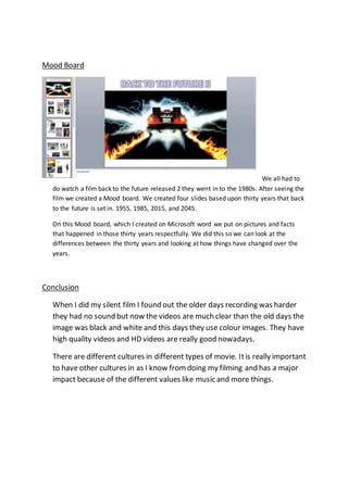 Mood Board
We all had to
do watch a film back to the future released 2 they went in to the 1980s. After seeing the
film we created a Mood board. We created four slides based upon thirty years that back
to the future is set in. 1955, 1985, 2015, and 2045.
On this Mood board, which I created on Microsoft word we put on pictures and facts
that happened in those thirty years respectfully. We did this so we can look at the
differences between the thirty years and looking at how things have changed over the
years.
Conclusion
When I did my silent film I found out the older days recording was harder
they had no sound but now the videos are much clear than the old days the
image was black and white and this days they use colour images. They have
high quality videos and HD videos are really good nowadays.
There are different cultures in different types of movie. Itis really important
to have other cultures in as I know fromdoing my filming and has a major
impact because of the different values like music and more things.
 