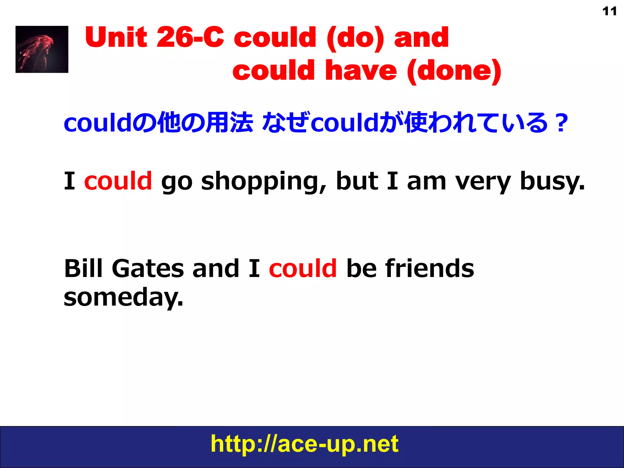 http://ace-up.net
11
Unit 26-C could (do) and
could have (done)
couldの他の⽤用法  なぜcouldが使われている？
I  could  go  shopping,  but  I  am  very  busy.
Bill  Gates  and  I  could  be  friends  
someday.
 
