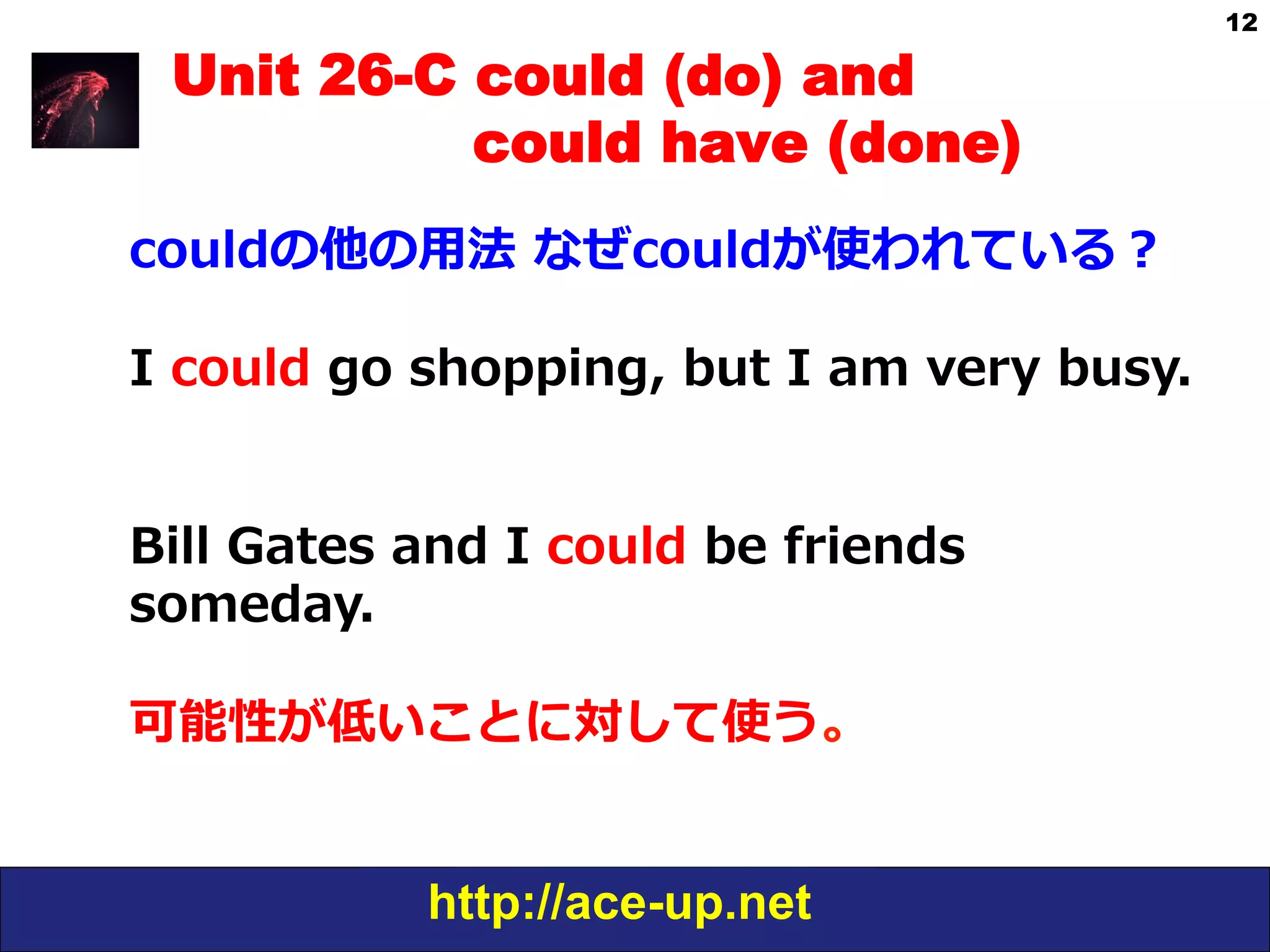 http://ace-up.net
12
Unit 26-C could (do) and
could have (done)
couldの他の⽤用法  なぜcouldが使われている？
I  could  go  shopping,  but  I  am  very  busy.
Bill  Gates  and  I  could  be  friends  
someday.
可能性が低いことに対して使う。
 