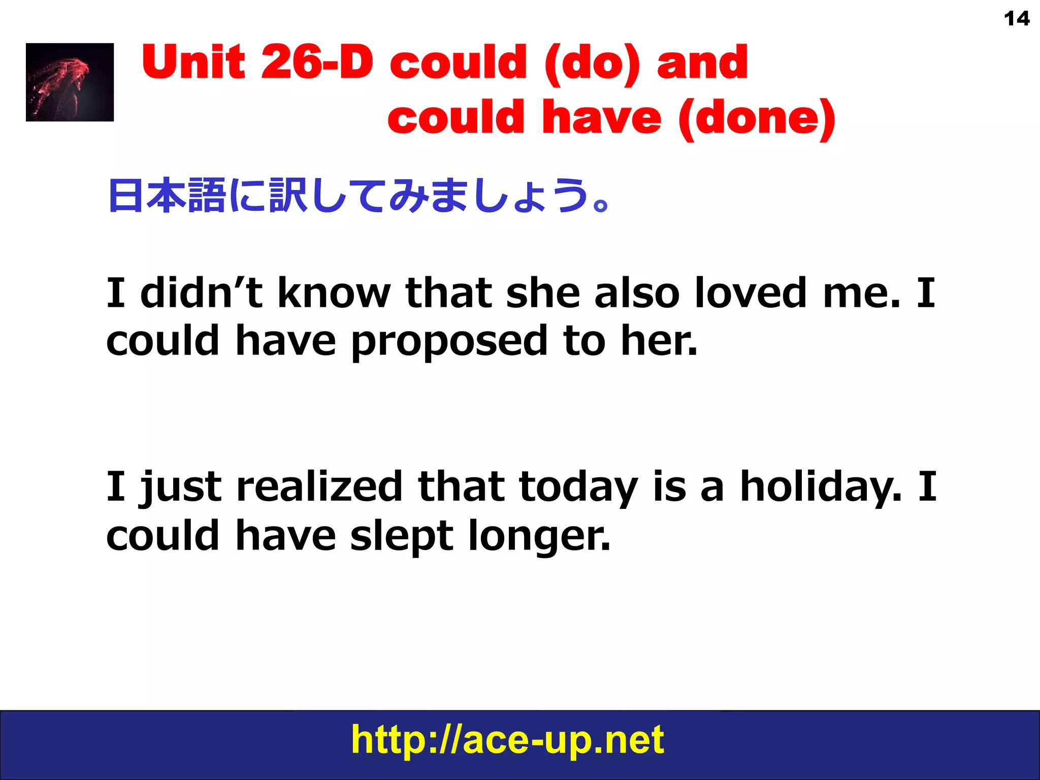 http://ace-up.net
14
Unit 26-D could (do) and
could have (done)
⽇日本語に訳してみましょう。
I  didnʼ’t  know  that  she  also  loved  me.  I  
could  have  proposed  to  her.
I  just  realized  that  today  is  a  holiday.  I  
could  have  slept  longer.
 