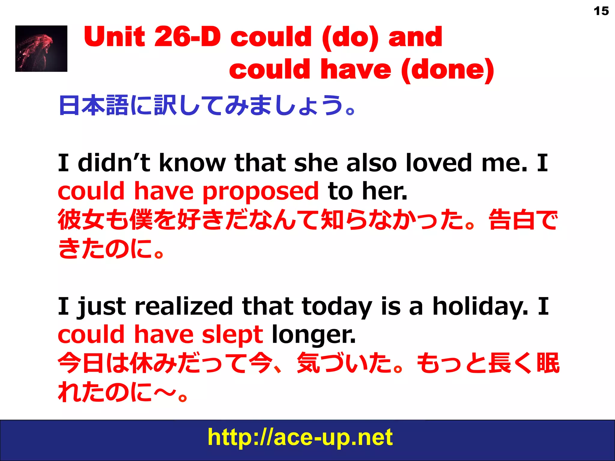 http://ace-up.net
15
Unit 26-D could (do) and
could have (done)
⽇日本語に訳してみましょう。
I  didnʼ’t  know  that  she  also  loved  me.  I  
could  have  proposed  to  her.
彼⼥女女も僕を好きだなんて知らなかった。告⽩白で
きたのに。
I  just  realized  that  today  is  a  holiday.  I  
could  have  slept  longer.
今⽇日は休みだって今、気づいた。もっと⻑⾧長く眠
れたのに〜～。
 
