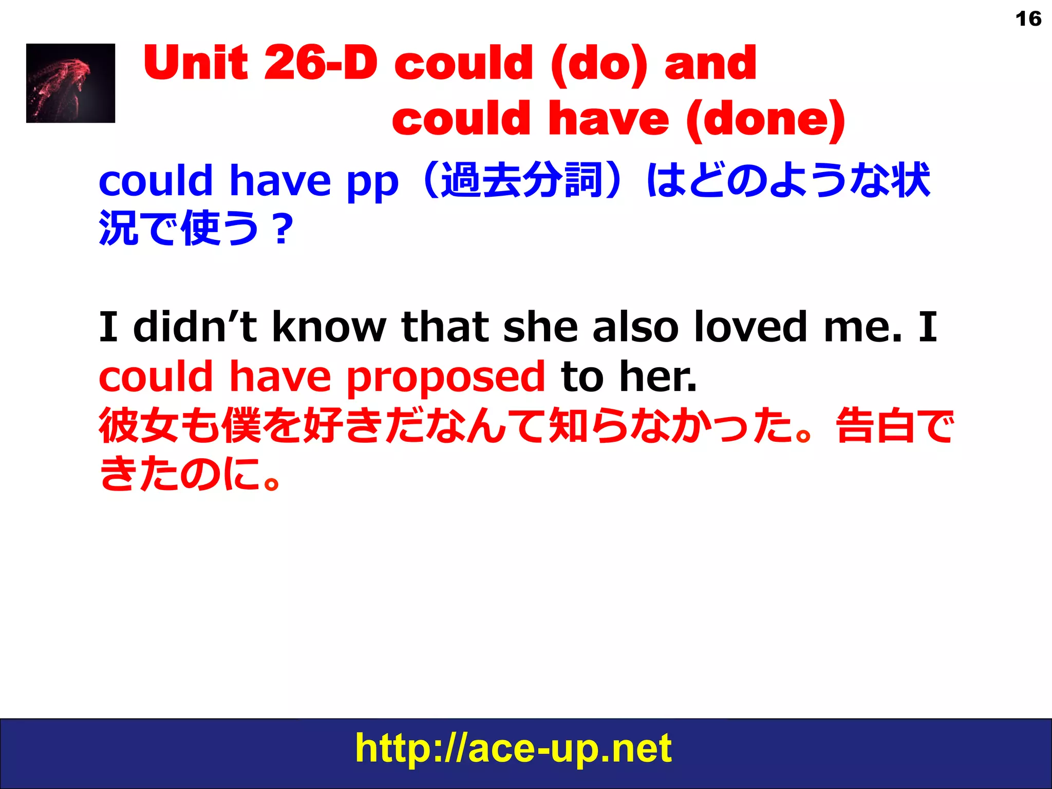 http://ace-up.net
16
Unit 26-D could (do) and
could have (done)
could  have  pp（過去分詞）はどのような状
況で使う？
I  didnʼ’t  know  that  she  also  loved  me.  I  
could  have  proposed  to  her.
彼⼥女女も僕を好きだなんて知らなかった。告⽩白で
きたのに。
 