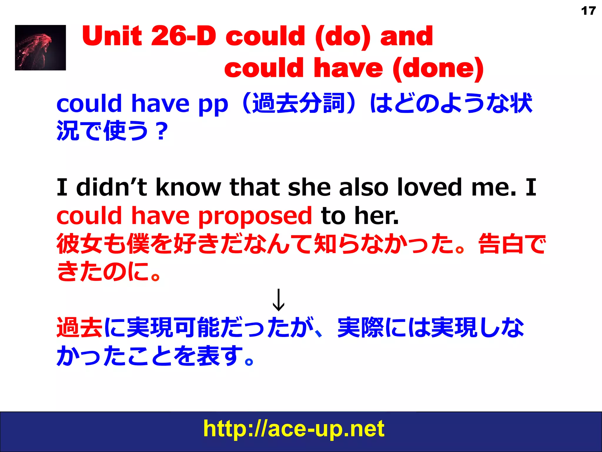 http://ace-up.net
17
Unit 26-D could (do) and
could have (done)
could  have  pp（過去分詞）はどのような状
況で使う？
I  didnʼ’t  know  that  she  also  loved  me.  I  
could  have  proposed  to  her.
彼⼥女女も僕を好きだなんて知らなかった。告⽩白で
きたのに。
 　 　 　 　 　 　 　 　 　↓
過去に実現可能だったが、実際には実現しな
かったことを表す。
 