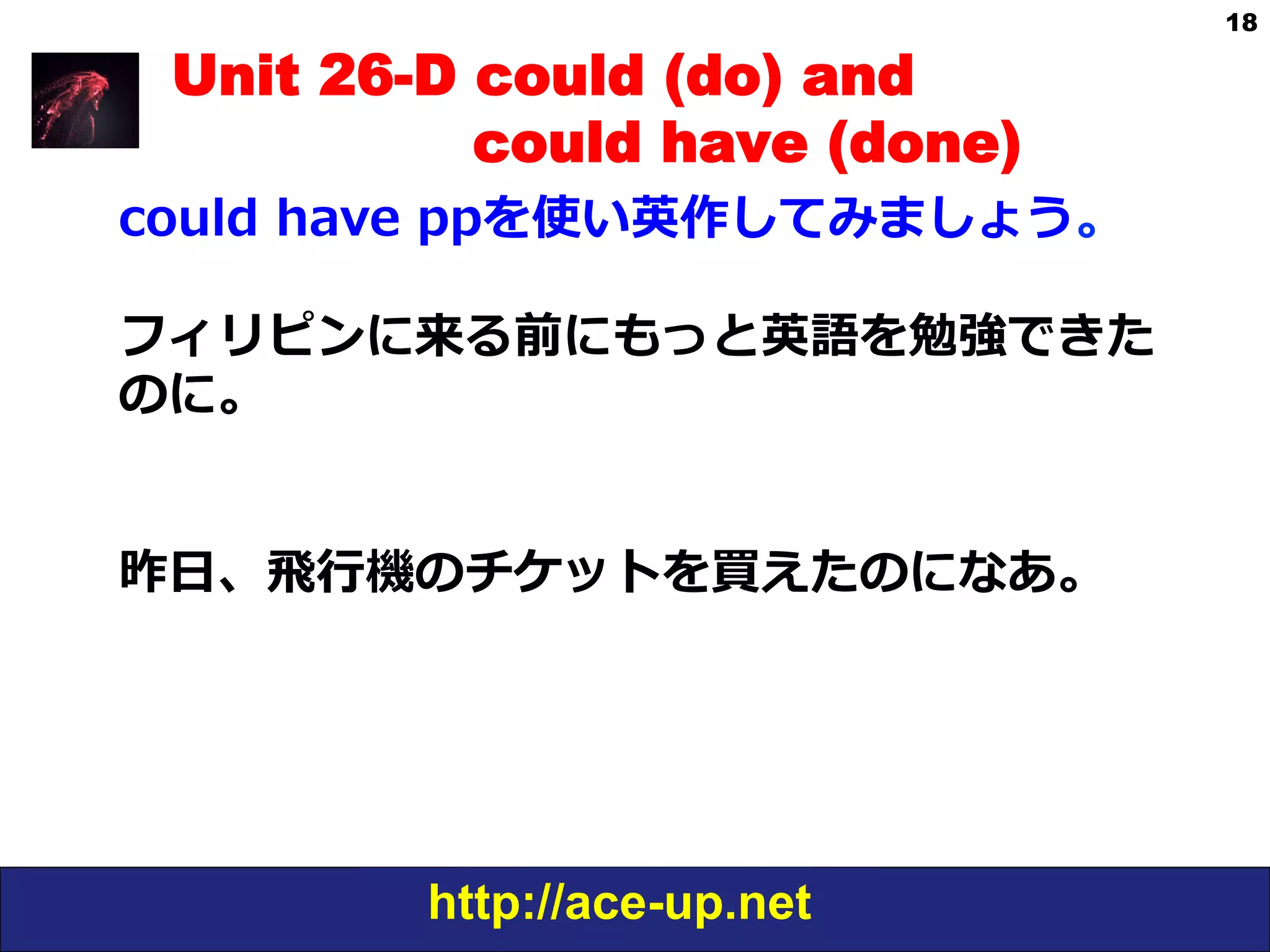 http://ace-up.net
18
Unit 26-D could (do) and
could have (done)
could  have  ppを使い英作してみましょう。
フィリピンに来る前にもっと英語を勉強できた
のに。
昨⽇日、⾶飛⾏行行機のチケットを買えたのになあ。
 