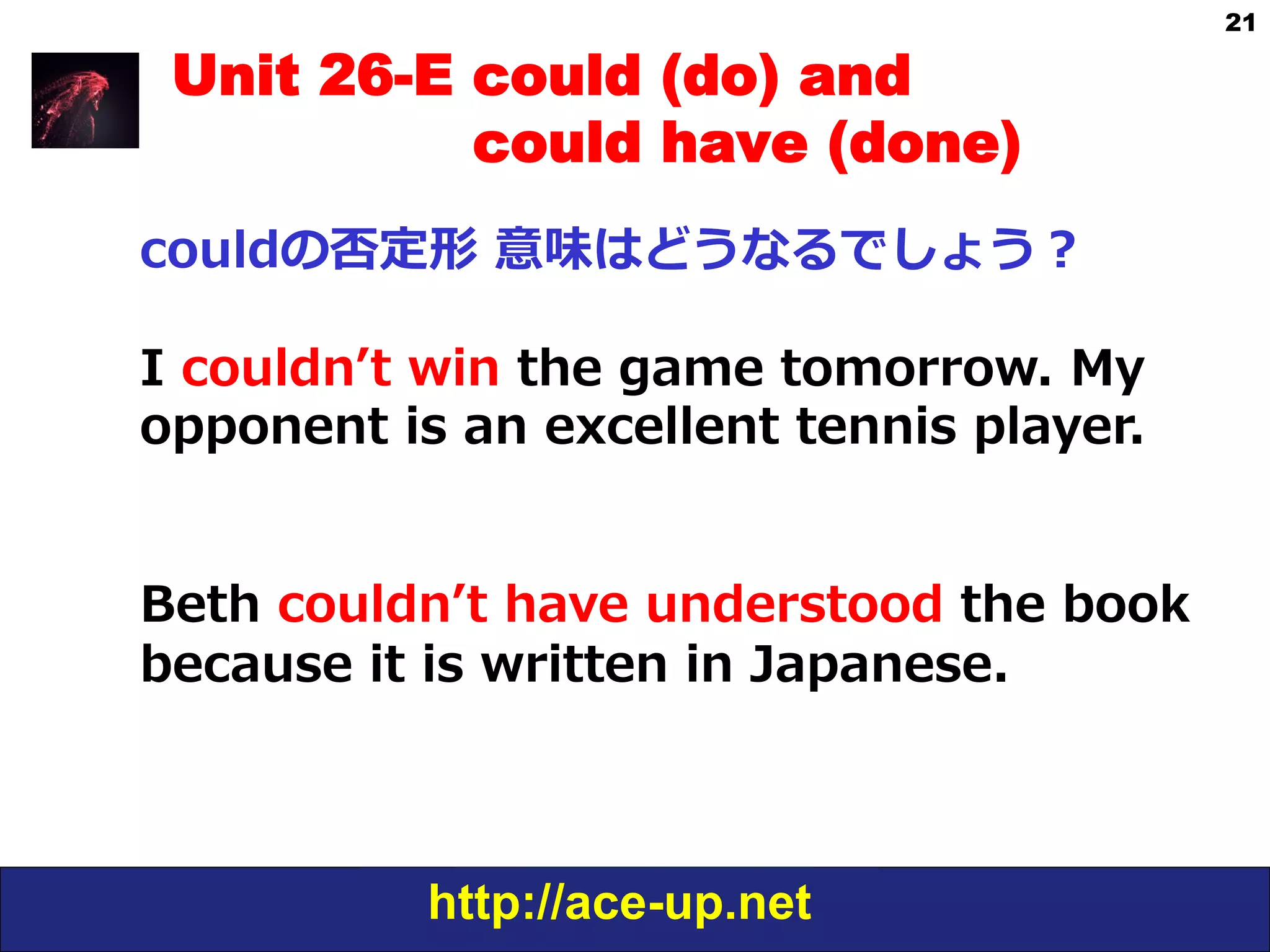 http://ace-up.net
21
Unit 26-E could (do) and
could have (done)
couldの否定形  意味はどうなるでしょう？
I  couldnʼ’t  win  the  game  tomorrow.  My    
opponent  is  an  excellent  tennis  player.
Beth  couldnʼ’t  have  understood  the  book  
because  it  is  written  in  Japanese.
 
