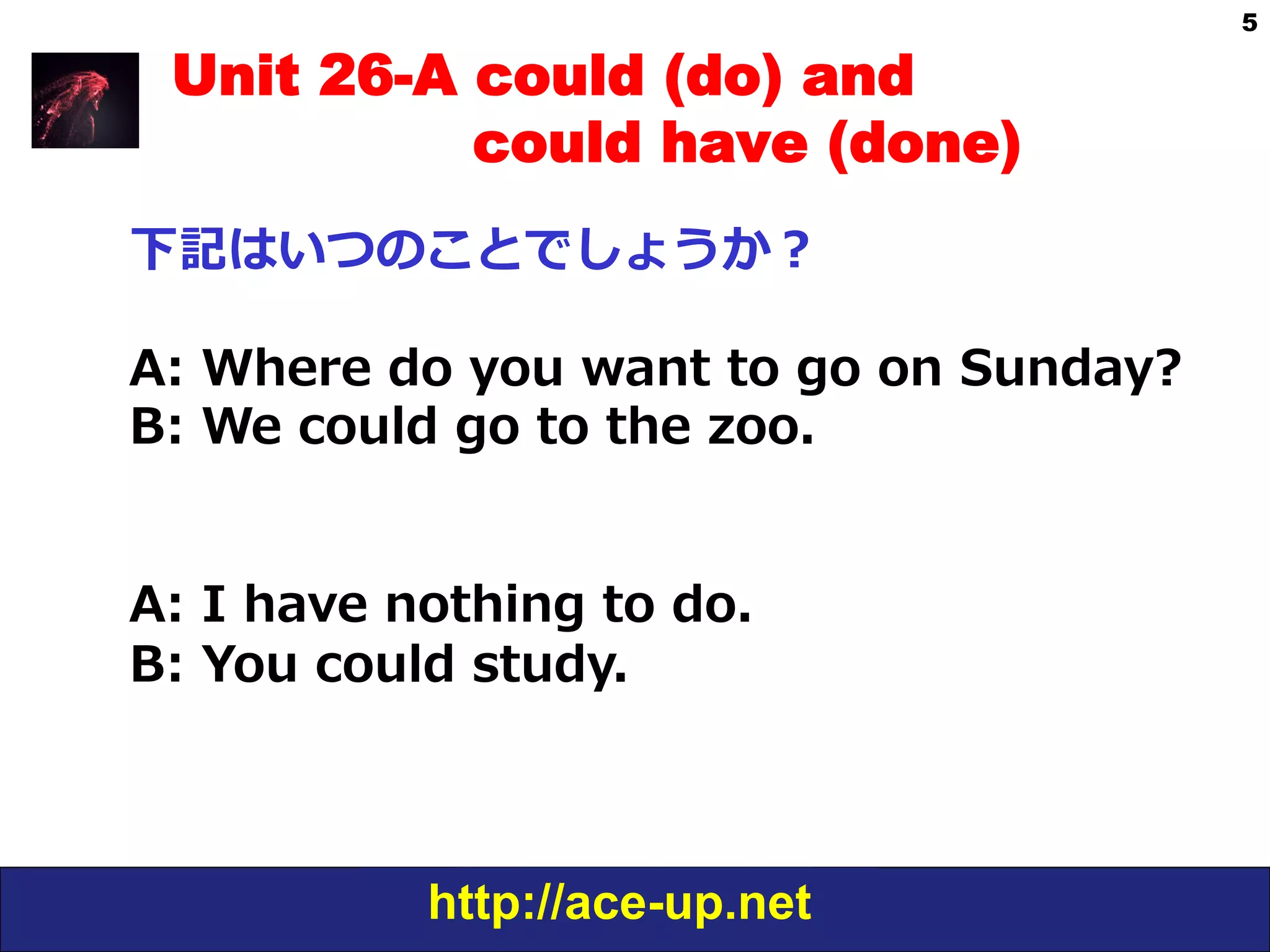 http://ace-up.net
5
Unit 26-A could (do) and
could have (done)
下記はいつのことでしょうか？
A:  Where  do  you  want  to  go  on  Sunday?
B:  We  could  go  to  the  zoo.
A:  I  have  nothing  to  do.
B:  You  could  study.
 