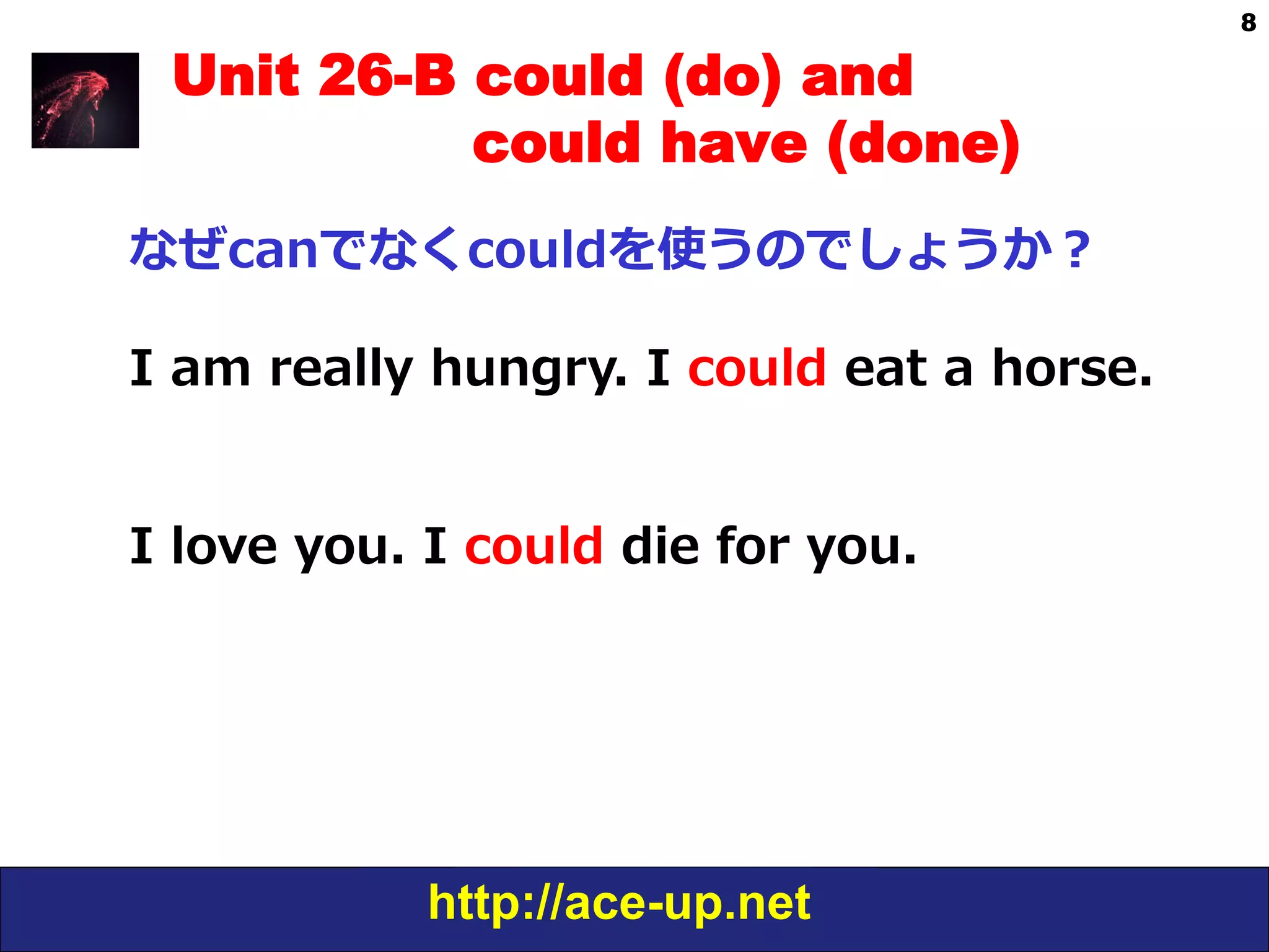 http://ace-up.net
8
Unit 26-B could (do) and
could have (done)
なぜcanでなくcouldを使うのでしょうか？
I  am  really  hungry.  I  could  eat  a  horse.
I  love  you.  I  could  die  for  you.
 