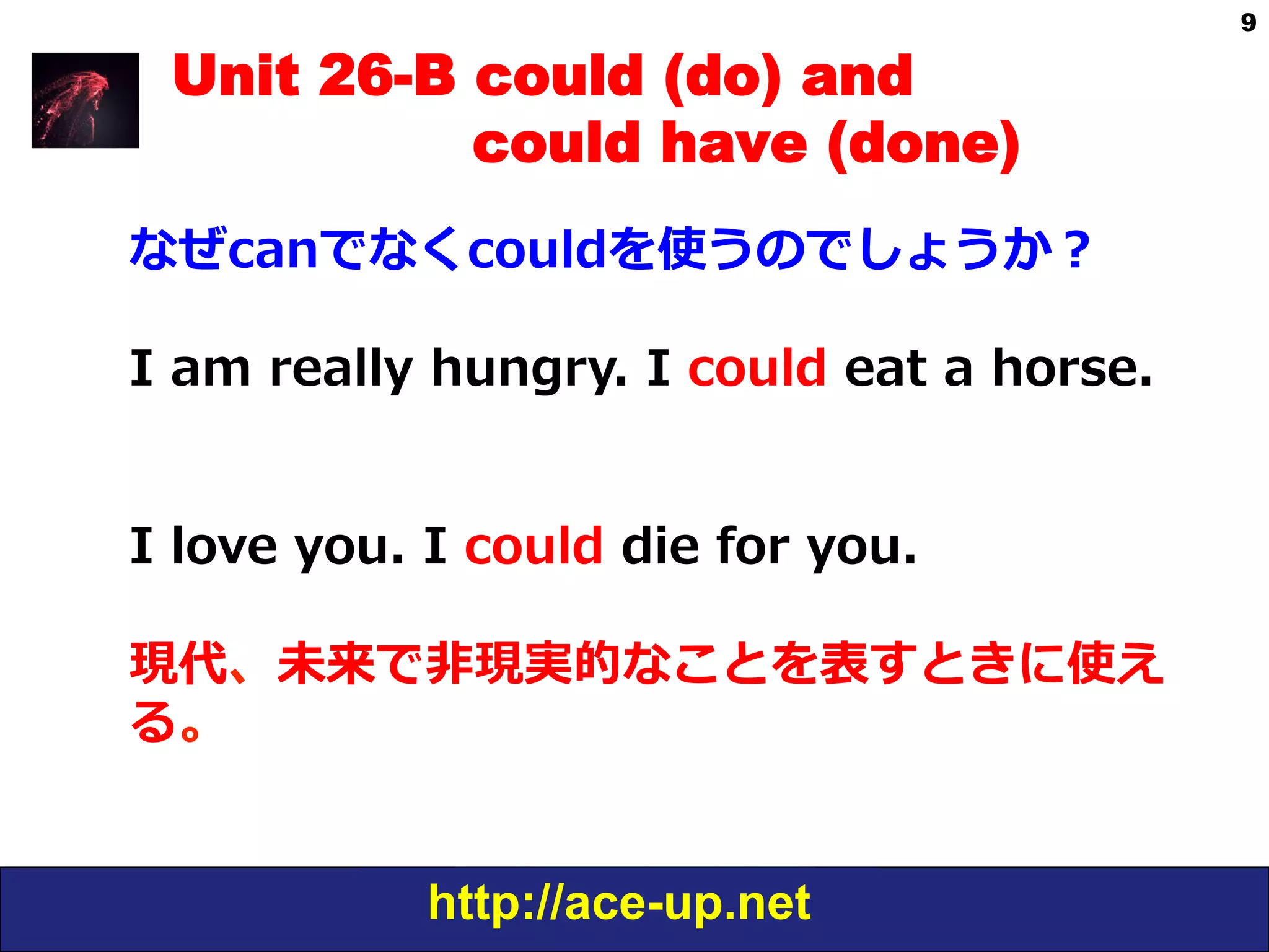http://ace-up.net
9
Unit 26-B could (do) and
could have (done)
なぜcanでなくcouldを使うのでしょうか？
I  am  really  hungry.  I  could  eat  a  horse.
I  love  you.  I  could  die  for  you.
現代、未来で⾮非現実的なことを表すときに使え
る。
 
