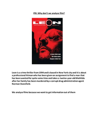 PRI: Why don’t we analyse film?
Leon is a crime thriller from1994 andis basedin New York city and it is about
a professional hitmanwho has beengivenan assignment tofind a man that
has beenwantedfor quite some time and takes a twelve-year-oldMathilda
after her family has been murderedby a corrupt drug administrationagent
Norman Stansfield.
We analyse films because we want to get informationout of them
 