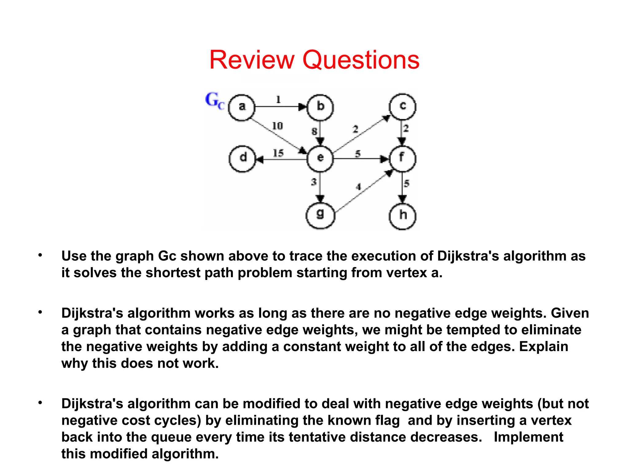 Review Questions Use the graph Gc shown above to trace the execution of Dijkstra's algorithm as it solves the shortest path problem starting from vertex a. Dijkstra's algorithm works as long as there are no negative edge weights. Given a graph that contains negative edge weights, we might be tempted to eliminate the negative weights by adding a constant weight to all of the edges. Explain why this does not work. Dijkstra's algorithm can be modified to deal with negative edge weights (but not negative cost cycles) by eliminating the known flag  and by inserting a vertex back into the queue every time its tentative distance decreases.  Implement this modified algorithm. 