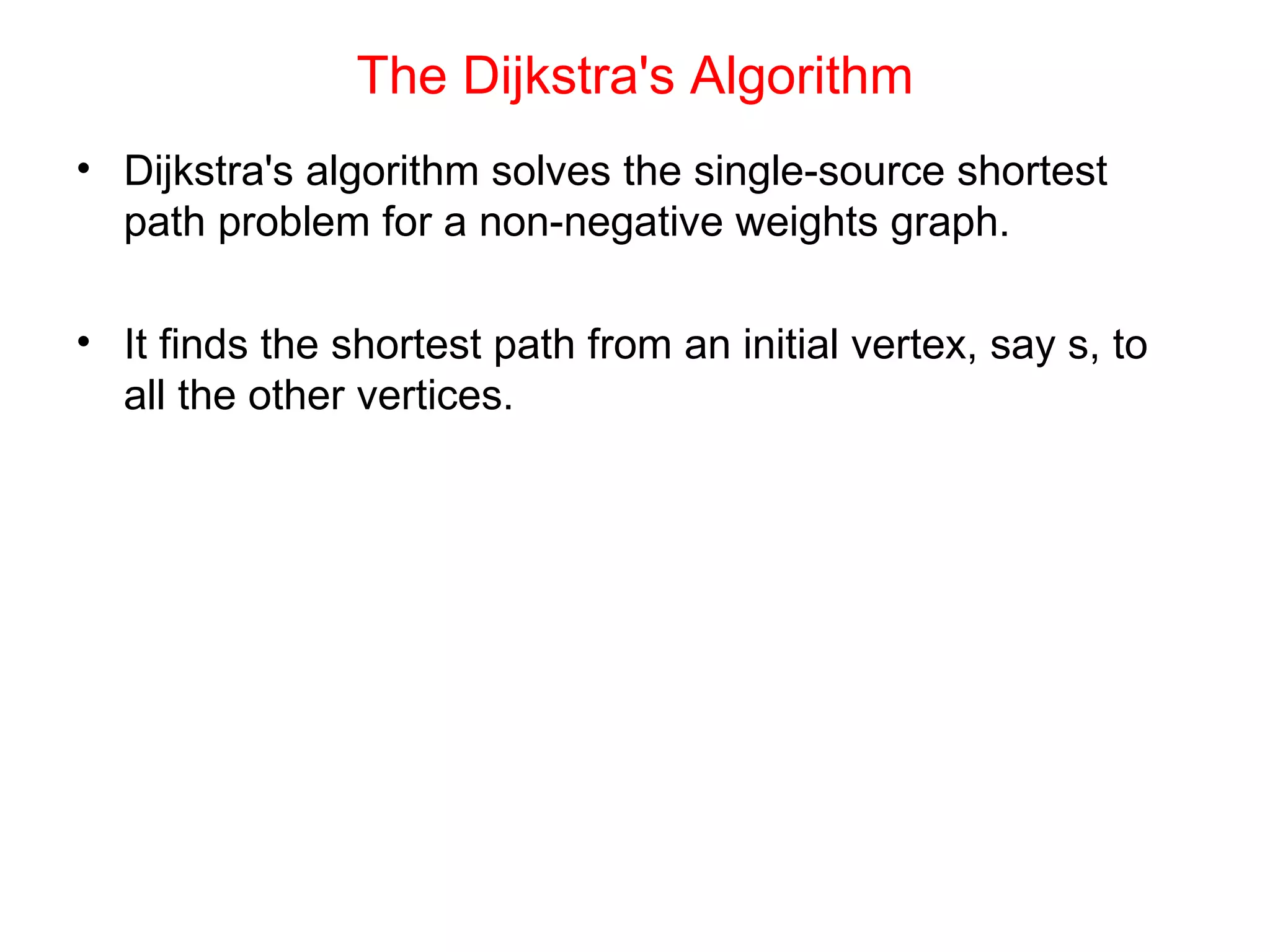 The Dijkstra's Algorithm Dijkstra's algorithm solves the single-source shortest path problem for a non-negative weights graph. It finds the shortest path from an initial vertex, say s, to all the other vertices. 