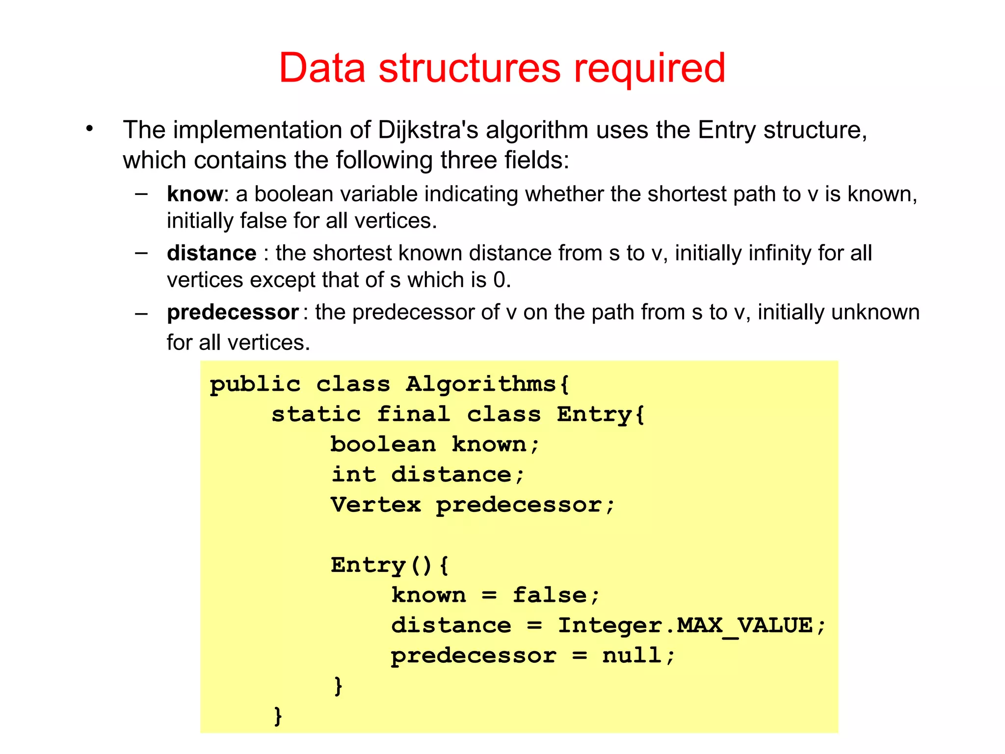 Data structures required The implementation of Dijkstra's algorithm uses the Entry structure, which contains the following three fields:  know : a boolean variable indicating whether the shortest path to v is known, initially false for all vertices. distance  : the shortest known distance from s to v, initially infinity for all vertices except that of s which is 0. predecessor   : the predecessor of v on the path from s to v, initially unknown for all vertices. public class Algorithms{ static final class Entry{ boolean known; int distance; Vertex predecessor; Entry(){ known = false; distance = Integer.MAX_VALUE; predecessor = null; } } 