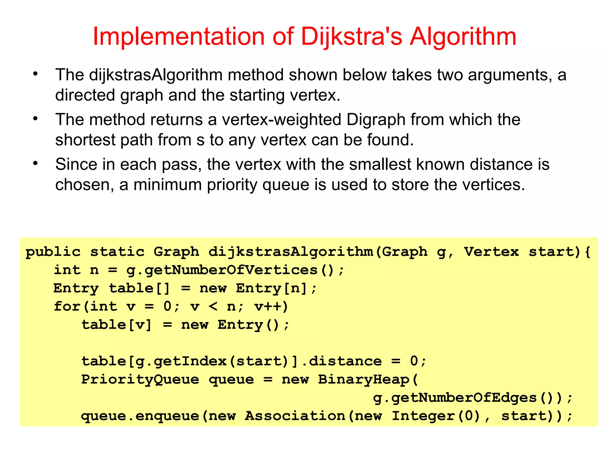 Implementation of Dijkstra's Algorithm The dijkstrasAlgorithm method shown below takes two arguments, a directed graph and the starting vertex. The method returns a vertex-weighted Digraph from which the shortest path from s to any vertex can be found. Since in each pass, the vertex with the smallest known distance is chosen, a minimum priority queue is used to store the vertices. public static Graph dijkstrasAlgorithm(Graph g, Vertex start){ int n = g.getNumberOfVertices(); Entry table[] = new Entry[n]; for(int v = 0; v < n; v++) table[v] = new Entry(); table[g.getIndex(start)].distance = 0; PriorityQueue queue = new BinaryHeap( g.getNumberOfEdges()); queue.enqueue(new Association(new Integer(0), start)); 