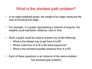 What is the shortest path problem? In an edge-weighted graph, the weight of an edge measures the cost of traveling that edge. For example, in a graph representing a network of airports, the weights could represent: distance, cost or time. Such a graph could be used to answer any of the following: What is the fastest way to get from A to B? Which route from A to B is the least expensive? What is the shortest possible distance from A to B? Each of these questions is an instance of the same problem: The shortest path problem! 