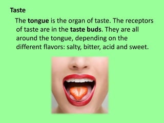 Taste 
The tongue is the organ of taste. The receptors 
of taste are in the taste buds. They are all 
around the tongue, depending on the 
different flavors: salty, bitter, acid and sweet. 
 
