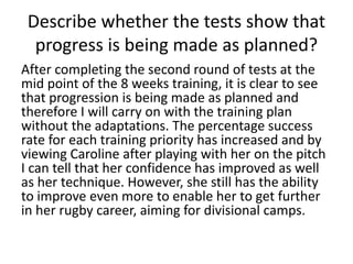 Describe whether the tests show that
progress is being made as planned?
After completing the second round of tests at the
mid point of the 8 weeks training, it is clear to see
that progression is being made as planned and
therefore I will carry on with the training plan
without the adaptations. The percentage success
rate for each training priority has increased and by
viewing Caroline after playing with her on the pitch
I can tell that her confidence has improved as well
as her technique. However, she still has the ability
to improve even more to enable her to get further
in her rugby career, aiming for divisional camps.
 