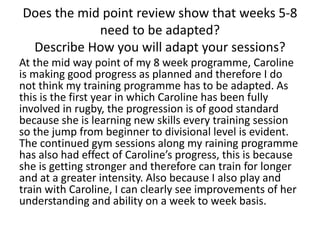 Does the mid point review show that weeks 5-8
need to be adapted?
Describe How you will adapt your sessions?
At the mid way point of my 8 week programme, Caroline
is making good progress as planned and therefore I do
not think my training programme has to be adapted. As
this is the first year in which Caroline has been fully
involved in rugby, the progression is of good standard
because she is learning new skills every training session
so the jump from beginner to divisional level is evident.
The continued gym sessions along my raining programme
has also had effect of Caroline’s progress, this is because
she is getting stronger and therefore can train for longer
and at a greater intensity. Also because I also play and
train with Caroline, I can clearly see improvements of her
understanding and ability on a week to week basis.
 