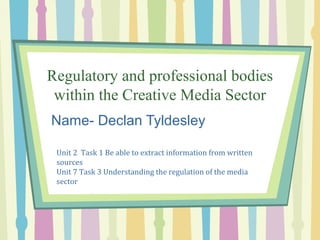 Regulatory and professional bodies 
within the Creative Media Sector 
Name- Declan Tyldesley 
Unit 2 Task 1 Be able to extract information from written 
sources 
Unit 7 Task 3 Understanding the regulation of the media 
sector 
 