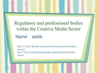 Regulatory and professional bodies
within the Creative Media Sector
Name sadie
Unit 2 Task 1 Be able to extract information from written
sources
Unit 7 Task 3 Understanding the regulation of the media
sector
 