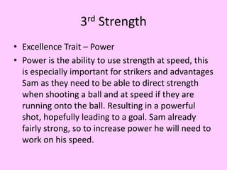 3rd Strength
• Excellence Trait – Power
• Power is the ability to use strength at speed, this
is especially important for strikers and advantages
Sam as they need to be able to direct strength
when shooting a ball and at speed if they are
running onto the ball. Resulting in a powerful
shot, hopefully leading to a goal. Sam already
fairly strong, so to increase power he will need to
work on his speed.
 