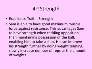 4th Strength
• Excellence Trait - Strength
• Sam is able to have good maximum muscle
force against resistance. This advantages Sam
to have strength when tackling opposition
then maintaining possession of the ball,
enabling him to take a shot. He can improve
his strength further by doing weight training,
slowly increase number of reps or the amount
of weights.
 