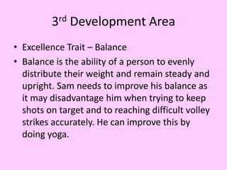 3rd Development Area
• Excellence Trait – Balance
• Balance is the ability of a person to evenly
distribute their weight and remain steady and
upright. Sam needs to improve his balance as
it may disadvantage him when trying to keep
shots on target and to reaching difficult volley
strikes accurately. He can improve this by
doing yoga.
 