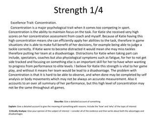 Strength 1/4
Excellence Trait: Concentration.
Concentration is a major psychological trait when it comes too competing in sport.
Concentration is the ability to maintain focus on the task. For Katie she received very high
scores on her concentration assessment from coach and myself. Because of Katie having this
high concentration means she can efficiently apply her abilities to the task, therefore in game
situations she is able to make full benefit of her decisions, for example being able to judge a
tackle correctly. If Katie were to become distracted it would mean she may miss tackles
therefore putting her team at a disadvantage. Distractions for Katie when taking part can
include, spectators, coaches but also physiological symptoms such as fatigue, for her to not get
side tracked and focusing on something else is an important skill for her to have when wanting
to progress from performance to elite levels. I believe for Katie this strength is vital to her game
play, and without it means her team would be lead to a disadvantage. The problem with
Concentration is that it is hard to be able to observe, and when done may be completed by self
analysis or body movements which may not be always an accurate measurement. Also it
accounts to an over all summary of her performance, but this high level of concentration may
not be the same throughout all games.
Describe: Give a detailed account of something
Explain: Give a detailed account to give the meaning of something with reasons. Include the ‘how’ and ‘why’ of the topic of interest
Critically Analyse: Give your opinion of the subject of interest – consider all of the evidence and then write about both the advantages and
disadvantages
 