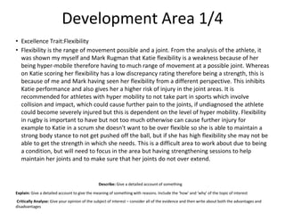 Development Area 1/4
• Excellence Trait:Flexibility
• Flexibility is the range of movement possible and a joint. From the analysis of the athlete, it
was shown my myself and Mark Rugman that Katie flexibility is a weakness because of her
being hyper-mobile therefore having to much range of movement at a possible joint. Whereas
on Katie scoring her flexibility has a low discrepancy rating therefore being a strength, this is
because of me and Mark having seen her flexibility from a different perspective. This inhibits
Katie performance and also gives her a higher risk of injury in the joint areas. It is
recommended for athletes with hyper mobility to not take part in sports which involve
collision and impact, which could cause further pain to the joints, if undiagnosed the athlete
could become severely injured but this is dependent on the level of hyper mobility. Flexibility
in rugby is important to have but not too much otherwise can cause further injury for
example to Katie in a scrum she doesn't want to be over flexible so she is able to maintain a
strong body stance to not get pushed off the ball, but if she has high flexibility she may not be
able to get the strength in which she needs. This is a difficult area to work about due to being
a condition, but will need to focus in the area but having strengthening sessions to help
maintain her joints and to make sure that her joints do not over extend.
Describe: Give a detailed account of something
Explain: Give a detailed account to give the meaning of something with reasons. Include the ‘how’ and ‘why’ of the topic of interest
Critically Analyse: Give your opinion of the subject of interest – consider all of the evidence and then write about both the advantages and
disadvantages
 