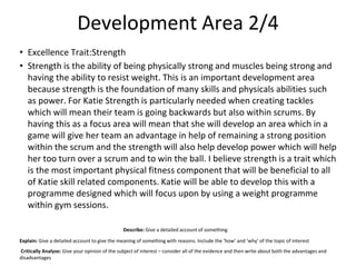 Development Area 2/4
• Excellence Trait:Strength
• Strength is the ability of being physically strong and muscles being strong and
having the ability to resist weight. This is an important development area
because strength is the foundation of many skills and physicals abilities such
as power. For Katie Strength is particularly needed when creating tackles
which will mean their team is going backwards but also within scrums. By
having this as a focus area will mean that she will develop an area which in a
game will give her team an advantage in help of remaining a strong position
within the scrum and the strength will also help develop power which will help
her too turn over a scrum and to win the ball. I believe strength is a trait which
is the most important physical fitness component that will be beneficial to all
of Katie skill related components. Katie will be able to develop this with a
programme designed which will focus upon by using a weight programme
within gym sessions.
Describe: Give a detailed account of something
Explain: Give a detailed account to give the meaning of something with reasons. Include the ‘how’ and ‘why’ of the topic of interest
Critically Analyse: Give your opinion of the subject of interest – consider all of the evidence and then write about both the advantages and
disadvantages
 