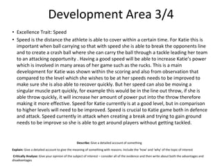Development Area 3/4
• Excellence Trait: Speed
• Speed is the distance the athlete is able to cover within a certain time. For Katie this is
important when ball carrying so that with speed she is able to break the opponents line
and to create a crash ball where she can carry the ball through a tackle leading her team
to an attacking opportunity . Having a good speed will be able to increase Katie’s power
which is involved in many areas of her game such as the rucks. This is a main
development for Katie was shown within the scoring and also from observation that
compared to the level which she wishes to be at her speeds needs to be improved to
make sure she is also able to recover quickly. But her speed can also be moving a
singular muscle part quickly, for example this would be in the line out throw, if she is
able throw quickly, it will increase her amount of power put into the throw therefore
making it more effective. Speed for Katie currently is at a good level, but in comparison
to higher levels will need to be improved. Speed is crucial to Katie game both in defence
and attack. Speed currently in attack when creating a break and trying to gain ground
needs to be improve so she is able to get around players without getting tackled.
Describe: Give a detailed account of something
Explain: Give a detailed account to give the meaning of something with reasons. Include the ‘how’ and ‘why’ of the topic of interest
Critically Analyse: Give your opinion of the subject of interest – consider all of the evidence and then write about both the advantages and
disadvantages
 
