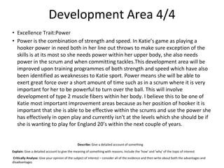Development Area 4/4
• Excellence Trait:Power
• Power is the combination of strength and speed. In Katie’s game as playing a
hooker power in need both in her line out throws to make sure exception of the
skills is at its most so she needs power within her upper body, she also needs
power in the scrum and when committing tackles.This development area will be
improved upon training programmes of both strength and speed which have also
been identified as weaknesses to Katie sport. Power means she will be able to
exert great force over a short amount of time such as in a scrum where it is very
important for her to be powerful to turn over the ball. This will involve
development of type 2 muscle fibers within her body. I believe this to be one of
Katie most important improvement areas because as her position of hooker it is
important that she is able to be effective within the scrums and use the power she
has effectively in open play and currently isn't at the levels which she should be if
she is wanting to play for England 20’s within the next couple of years.
Describe: Give a detailed account of something
Explain: Give a detailed account to give the meaning of something with reasons. Include the ‘how’ and ‘why’ of the topic of interest
Critically Analyse: Give your opinion of the subject of interest – consider all of the evidence and then write about both the advantages and
disadvantages
 