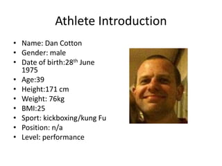 Athlete Introduction
• Name: Dan Cotton
• Gender: male
• Date of birth:28th June
1975
• Age:39
• Height:171 cm
• Weight: 76kg
• BMI:25
• Sport: kickboxing/kung Fu
• Position: n/a
• Level: performance
 