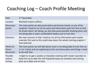 Coaching Log – Coach Profile Meeting
Date 2nd December
Location Blackbelt leaders (office)
Discussion
points
The main points we discussed where permission based, as one of his
students I need to run all my work and information past him first so that
he knows what I am doing, we also discussed possible meeting plans and
me being able to open up Blackbelt leaders just to train Dan
Concerns My main concern is that I need to run all my information past master
Lowndes first and so this could slow down the whole training program I
have planned
Points for
future
discussion
The main points we will talk about more is me being able to train Dan on
a 1 to 1 basis and me explaining to him my future plans and things I need
to do with Dan
Possible
actions
arising
I might try to get a weekly or biweekly meeting with master Lowndes to
keep him up to date this will hopefully keep my schedule and training
plan up to date and on time
 