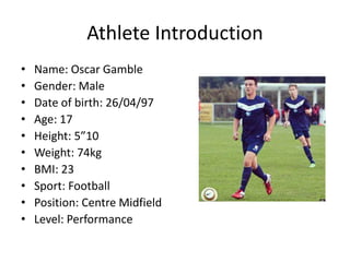 Athlete Introduction
• Name: Oscar Gamble
• Gender: Male
• Date of birth: 26/04/97
• Age: 17
• Height: 5”10
• Weight: 74kg
• BMI: 23
• Sport: Football
• Position: Centre Midfield
• Level: Performance
 