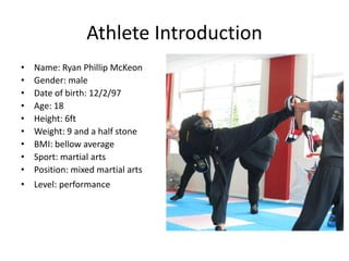 Athlete Introduction
• Name: Ryan Phillip McKeon
• Gender: male
• Date of birth: 12/2/97
• Age: 18
• Height: 6ft
• Weight: 9 and a half stone
• BMI: bellow average
• Sport: martial arts
• Position: mixed martial arts
• Level: performance
 