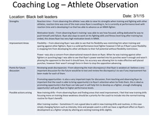 Coaching Log – Athlete Observation
Strengths Reaction time – From observing the athlete I was able to view his strengths when training and fighting with other
athletes, reaction time was one of the main areas Ryan is excelling in, he is currently at performance level with
reaction time and is developing it so that has able to advance as an MMA fighter.
Motivation levels – From observing Ryan's training I was able to see how focused, willing dedicated he was to
push himself until failure. Ryan also stays to work on his fighting skills and fitness level long after training has
ended, this shows Ryan has very high motivation levels in MMA.
Improvement Areas Flexibility – From observing Ryan I was able to see that his flexibility was restricting him when training and
sparing against other fighters. Ryan is a solid performance level fighter however it felt as if Ryan’s poor flexibility
is stopping him from developing his other attributes to their full potential without flexibility restrictions.
Power –was also a concern from observational research done on Ryan. When he was training against other
fighters or punching bags I was able to see that Ryan's power exerted into his punches wasn’t enough and wasn’t
phasing the opponent to the level it should have, his accuracy was allowing him to make effective well placed
punches, however their wasn’t enough force in them to stop the opposition advancing.
Points for future
discussion
Reviewing weak discrepancies –From observing the main discrepancy's that Ryan is weakest at I believe a very
important discussion for the future would be to test and review the discrepancy's to see if any improvement has
been made for each of them.
Promoting opportunities –is also a very important topic for discussion, from teaching and observing Ryan its
important that the coach is able to bring opportunity's to Ryan's attention when he finds them, this is ideal as
promoting opportunity's that Ryan can take part in will help him to develop as a fighter, enough challenging
opportunity's will push Ryan to higher performance levels.
Possible actions arising New training drills –From observing Ryan and finding areas that need improvement, I feel that new training drills
focusing more on training these weakness should be a priority for the coach to include into the normal training
routine for Ryan's benefit.
Alter training routine – Sometimes it’s not a good idea to add in new training drills and routines, in this case
simply changing factors such as intensity, time and people used in a drill can have a significant effect on Ryan's
development as a fighter simply by altering pre existing training drills slightly.
Location: Black belt leaders Date: 3/1/15
 