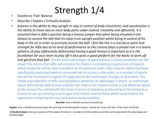 Strength 1/4• Excellence Trait: Balance
• Describe / Explain / Critically Analyze:
• balance is the ability to stay upright or stay in control of body movement, and coordination is
the ability to move two or more body parts under control, smoothly and efficiently. It is
essential that in Alfie’s position being a lineout jumper that when being elevated in the
lineout to receive the ball that his stays in an upright position whilst being in control of his
body in the air in order to precisely receive the ball. I feel like this is a real focus point and
strength for Alfie due to his level of performance as the Lineout plays a pivotal role in a teams
patterns of play (offensively defensively) having a good lineout is important as it is the
foundation for your team to play off it also gives a good platform for the backs to work off
and get front foot ball. The personal advantages of good balance is injury prevention for the
player this means that Alfie will increase his chance in competing in games on a frequent
which means he will be able to perform to his optimum levels. Poor balance ability has been
significantly associated with an increased risk in injuries in the ankle in a number of sports
this will be increased in a game of rugby due to the continuous changes of directions. The
whole team benefits of Alfie having balance would be an advantage in attack as mentioned
above Alfie will be able to have a better win ratio in the lineout and be a real effective option
at the lineout this will benefit the team in terms of attacking as this will give the forwards a
chance to set up a driving maul to gain vital meters and territory which could lead to the
opposition collapsing the maul and points being available.
Describe: Give a detailed account of something
Explain: Give a detailed account to give the meaning of something with reasons. Include the ‘how’ and ‘why’ of the topic of interest
Critically Analyse: Give your opinion of the subject of interest – consider all of the evidence and then write about both the advantages and
disadvantages
 