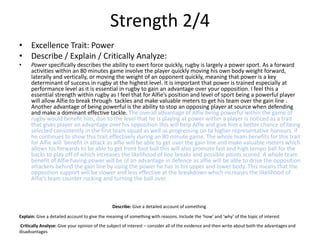 Strength 2/4
• Excellence Trait: Power
• Describe / Explain / Critically Analyze:
• Power specifically describes the ability to exert force quickly, rugby is largely a power sport. As a forward
activities within an 80 minutes game involve the player quickly moving his own body weight forward,
laterally and vertically, or moving the weight of an opponent quickly, meaning that power is a key
determinant of success in rugby at the highest level. It is important that power is trained especially at
performance level as it is essential in rugby to gain an advantage over your opposition. I feel this a
essential strength within rugby as I feel that for Alfie’s position and level of sport being a powerful player
will allow Alfie to break through tackles and make valuable meters to get his team over the gain line .
Another advantage of being powerful is the ability to stop an opposing player at source when defending
and make a dominant effective tackle. The overall advantage of Alfie being powerful within the game of
rugby would benefit him, due to the level that he is playing at power within a player is noticed as a trait
that gives player an advantage over his opposition this will help Alfie and give him a better chance of being
selected consistently in the first team squad as well as progressing on to higher representative honours if
he continues to show this trait effectively during an 80 minute game. The whole team benefits for this trait
for Alfie will benefit in attack as alfie will be able to get over the gain line and make valuable meters which
allows his forwards to be able to get front foot ball this will also promote fast and high tempo ball for the
backs to play off of which increases the likelihood of line breaks and possible points scored. A whole team
benefit of Alfie having power will be of an advantage in defence as alfie will be able to drive the opposition
attackers behind the gain line by using the power he has in his upper and lower body. This means that the
opposition support will be slower and less effective at the breakdown which increases the likelihood of
Alfie’s team counter rucking and turning the ball over.
Describe: Give a detailed account of something
Explain: Give a detailed account to give the meaning of something with reasons. Include the ‘how’ and ‘why’ of the topic of interest
Critically Analyse: Give your opinion of the subject of interest – consider all of the evidence and then write about both the advantages and
disadvantages
 
